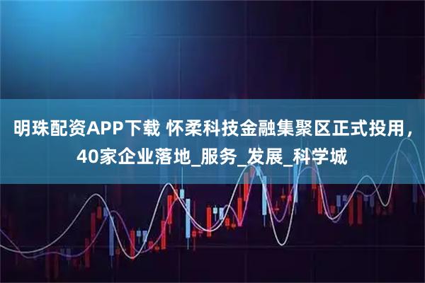 明珠配资APP下载 怀柔科技金融集聚区正式投用，40家企业落地_服务_发展_科学城