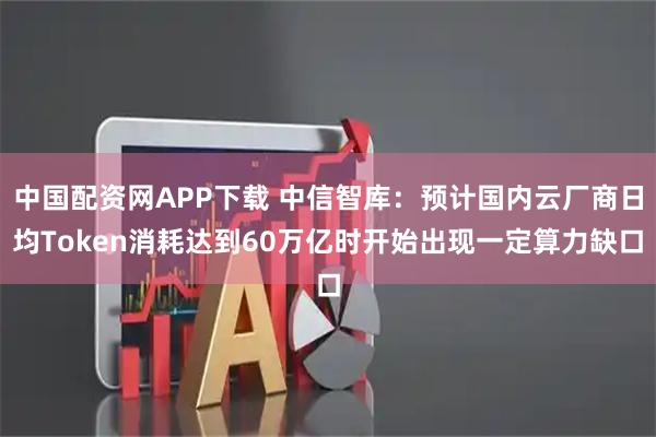中国配资网APP下载 中信智库：预计国内云厂商日均Token消耗达到60万亿时开始出现一定算力缺口
