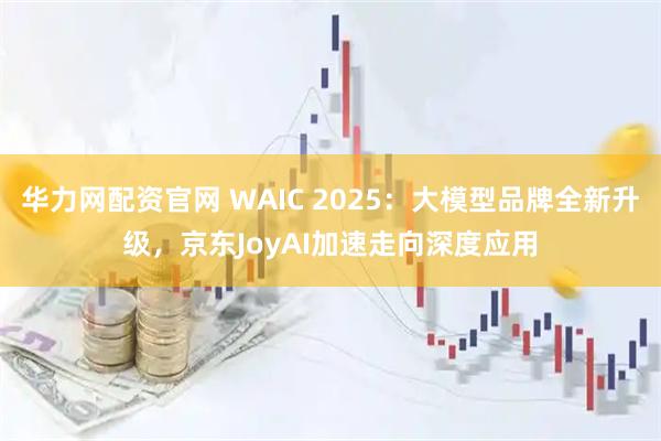 华力网配资官网 WAIC 2025：大模型品牌全新升级，京东JoyAI加速走向深度应用