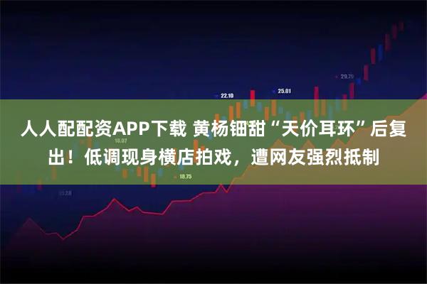 人人配配资APP下载 黄杨钿甜“天价耳环”后复出！低调现身横店拍戏，遭网友强烈抵制