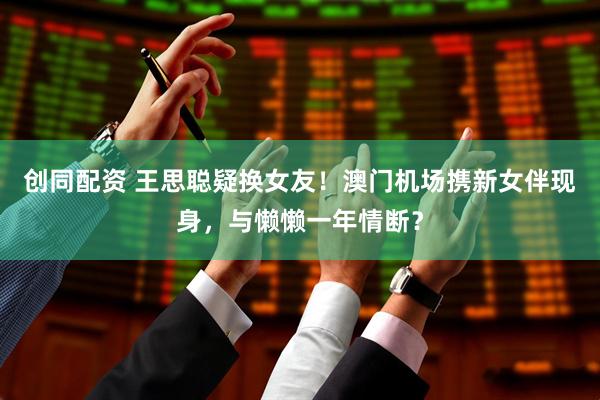 创同配资 王思聪疑换女友！澳门机场携新女伴现身，与懒懒一年情断？