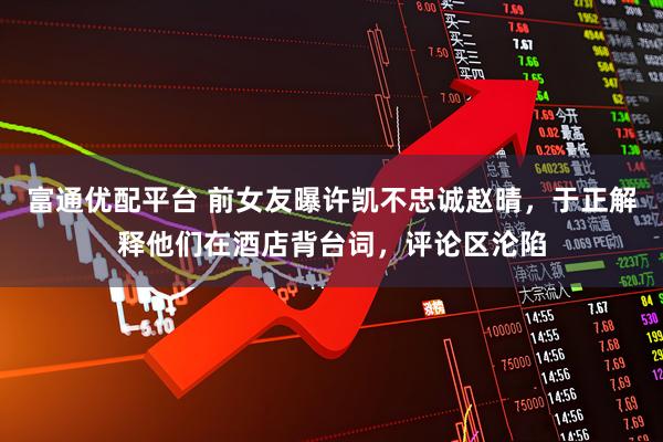 富通优配平台 前女友曝许凯不忠诚赵晴，于正解释他们在酒店背台词，评论区沦陷