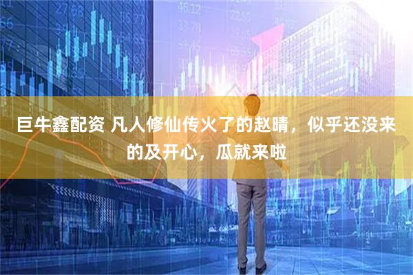 巨牛鑫配资 凡人修仙传火了的赵晴，似乎还没来的及开心，瓜就来啦