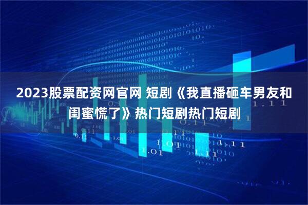 2023股票配资网官网 短剧《我直播砸车男友和闺蜜慌了》热门短剧热门短剧