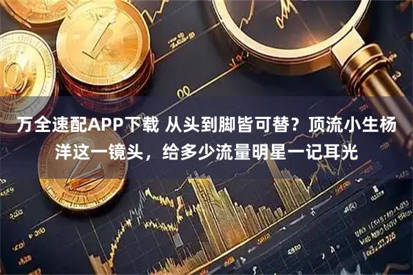 万全速配APP下载 从头到脚皆可替？顶流小生杨洋这一镜头，给多少流量明星一记耳光