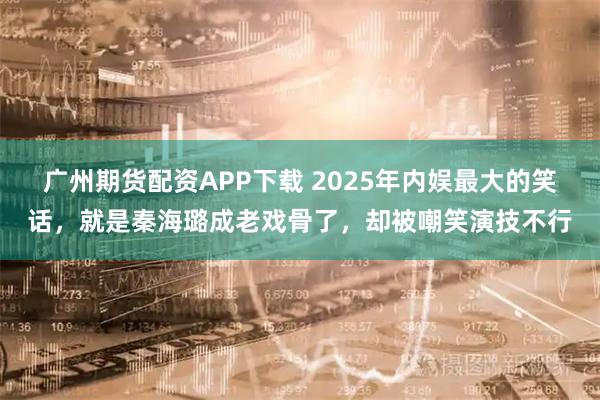 广州期货配资APP下载 2025年内娱最大的笑话，就是秦海璐成老戏骨了，却被嘲笑演技不行