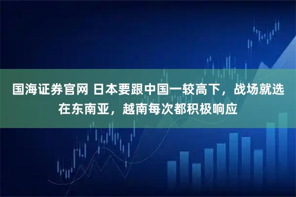 国海证券官网 日本要跟中国一较高下，战场就选在东南亚，越南每次都积极响应