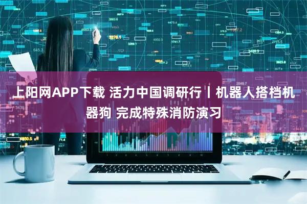 上阳网APP下载 活力中国调研行丨机器人搭档机器狗 完成特殊消防演习